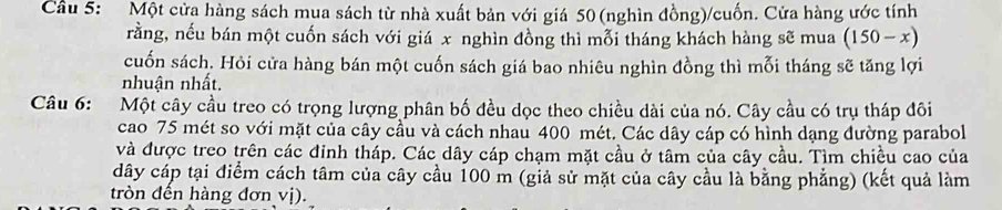 Cầu 5: Một cửa hàng sách mua sách từ nhà xuất bản với giá 50 (nghìn đồng)/cuốn. Cửa hàng ước tính 
rằng, nếu bán một cuốn sách với giá x nghìn đồng thì mỗi tháng khách hàng sẽ mua (150-x)
cuốn sách. Hỏi cửa hàng bán một cuốn sách giá bao nhiêu nghìn đồng thì mỗi tháng sẽ tăng lợi 
nhuận nhất. 
Câu 6: Một cây cầu treo có trọng lượng phân bố đều dọc theo chiều dài của nó. Cây cầu có trụ tháp đôi 
cao 75 mét so với mặt của cây cầu và cách nhau 400 mét. Các dây cáp có hình dạng đường parabol 
và được treo trên các đinh tháp. Các dây cáp chạm mặt cầu ở tâm của cây cầu. Tìm chiều cao của 
dây cáp tại điểm cách tâm của cây cầu 100 m (giả sử mặt của cây cầu là bằng phẳng) (kết quả làm 
tròn đến hàng đơn vị).