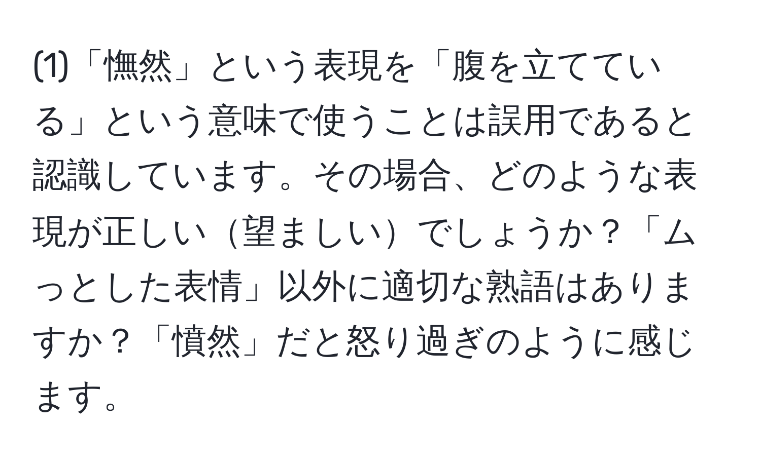 (1)「憮然」という表現を「腹を立てている」という意味で使うことは誤用であると認識しています。その場合、どのような表現が正しい望ましいでしょうか？「ムっとした表情」以外に適切な熟語はありますか？「憤然」だと怒り過ぎのように感じます。