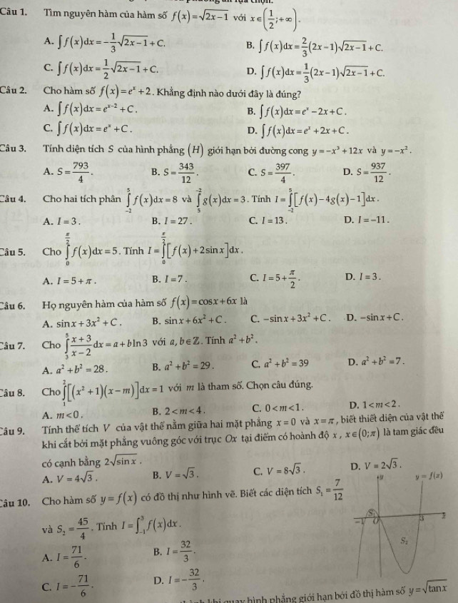 Tìm nguyên hàm của hàm số f(x)=sqrt(2x-1) với x∈ ( 1/2 ;+∈fty ).
A. ∈t f(x)dx=- 1/3 sqrt(2x-1)+C. ∈t f(x)dx= 2/3 (2x-1)sqrt(2x-1)+C.
B.
C. ∈t f(x)dx= 1/2 sqrt(2x-1)+C.
D. ∈t f(x)dx= 1/3 (2x-1)sqrt(2x-1)+C.
Câu 2. Cho hàm số f(x)=e^x+2. Khẳng định nào dưới đây là đúng?
A. ∈t f(x)dx=e^(x-2)+C. B. ∈t f(x)dx=e^x-2x+C.
C. ∈t f(x)dx=e^x+C. ∈t f(x)dx=e^x+2x+C.
D.
Câu 3. Tính diện tích S của hình phẳng (H) giới hạn bởi đường cong y=-x^3+12x và y=-x^2.
A. S= 793/4 . B. S= 343/12 . C. s= 397/4 . D. S= 937/12 .
Câu 4, Cho hai tích phân ∈tlimits _(-2)^5f(x)dx=8 và ∈tlimits _5^((-2)g(x)dx=3. Tính I=∈tlimits _(-2)^5[f(x)-4g(x)-1]dx.
A. I=3. B. I=27. C. I=13. D. I=-11.
Câu 5. Cho ∈tlimits _0^(frac π)2)f(x)dx=5.. Tính I=∈tlimits _0^((frac π)2)[f(x)+2sin x]dx.
A. I=5+π . B. I=7. C. I=5+ π /2 . D. I=3.
Câu 6, Họ nguyên hàm của hàm số f(x)=cos x+6x là
A. sin x+3x^2+C. B. sin x+6x^2+C. C. -sin x+3x^2+C. D. -sin x+C.
Câu 7. Cho ∈tlimits _3^(5frac x+3)x-2dx=a+bln 3 với a,b∈ Z. Tính a^2+b^2.
A. a^2+b^2=28. B. a^2+b^2=29. C. a^2+b^2=39 D. a^2+b^2=7.
Câu 8. Cho ∈tlimits _1^(2[(x^2)+1)(x-m)]dx=1 với m là tham số. Chọn câu đúng.
A. m<0, B. 2 C. 0 D. 1
Câu 9. Tính thế tích V của vật thế nằm giữa hai mặt phẳng x=0 và x=π , biết thiết diện của vật thế
khi cắt bởi mặt phẳng vuông góc với trục Ox tại điểm có hoành độ x , x∈ (0;π ) là tam giác đều
có cạnh bằng 2sqrt(sin x).
A. V=4sqrt(3). B. V=sqrt(3). C. V=8sqrt(3). D. V=2sqrt(3).
Tâu 10. Cho hàm số y=f(x) có đồ thị như hình vẽ. Biết các diện tích S_1= 7/12 
và S_2= 45/4 . Tính I=∈t _(-1)^3f(x)dx.
A. I= 71/6 . B. I= 32/3 .
C. I=- 71/6 . D. I=- 32/3 .
hi quay hình nhẳng giới hạn bởi đồ thị hàm số y=sqrt(tan x)