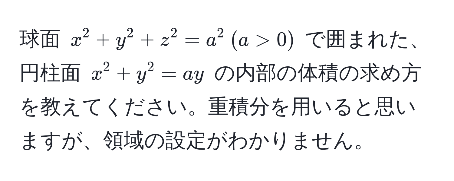 球面 $x^2 + y^2 + z^2 = a^2  (a > 0)$ で囲まれた、円柱面 $x^2 + y^2 = ay$ の内部の体積の求め方を教えてください。重積分を用いると思いますが、領域の設定がわかりません。