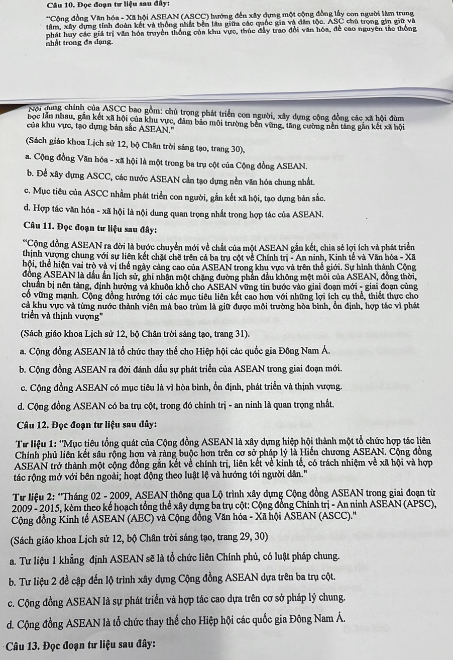 Đọc đoạn tư liệu sau đây:
*Cộng đồng Văn hóa - Xã hội ASEAN (ASCC) hướng đến xây dựng một cộng đồng lấy con người làm trung
tâm, xây dựng tỉnh đoàn kết và thống nhất bền lâu giữa các quốc gia và dân tộc. ASC chú trọng gìn giữ và
phát huy các giá trị văn hóa truyền thống của khu vực, thúc đầy trao đổi văn hóa, đề cao nguyên tắc thống
nhất trong đa dạng.
Nội dung chính của ASCC bao gồm: chú trọng phát triển con người, xây dựng cộng đồng các xã hội đùm
bọc lẫn nhau, gắn kết xã hội của khu vực, đảm bảo môi trường bền vững, tăng cường nền tảng gắn kết xã hội
của khu vực, tạo dựng bản sắc ASEAN.''
(Sách giáo khoa Lịch sử 12, bộ Chân trời sáng tạo, trang 30),
a. Cộng đồng Văn hóa - xã hội là một trong ba trụ cột của Cộng đồng ASEAN.
b. Để xây dựng ASCC, các nước ASEAN cần tạo dựng nền văn hóa chung nhất.
c. Mục tiêu của ASCC nhằm phát triển con người, gắn kết xã hội, tạo dựng bản sắc.
d. Hợp tác văn hóa - xã hội là nội dung quan trọng nhất trong hợp tác của ASEAN.
Câu 11. Đọc đoạn tư liệu sau đây:
*Cộng đồng ASEAN ra đời là bước chuyển mới về chất của một ASEAN gắn kết, chia sẻ lợi ích và phát triển
thịnh vượng chung với sự liên kết chặt chẽ trên cả ba trụ cột về Chính trị - An ninh, Kinh tế và Văn hóa - Xã
thội, thể hiện vai trò và vị thế ngày càng cao của ASEAN trong khu vực và trên thế giới. Sự hình thành Cộng
đồng ASEAN là dấu ấn lịch sử, ghi nhận một chặng đường phần đầu không mệt mỏi của ASEAN, đồng thời,
chuân bị nên tàng, định hưởng và khuôn khổ cho ASEAN vững tin bước vào giai đoạn mới - giai đoạn củng
cổ vững mạnh. Cộng đồng hưởng tới các mục tiêu liên kết cao hơn với những lợi ích cụ thể, thiết thực cho
cả khu vực và từng nước thành viên mà bao trùm là giữ được môi trường hòa bình, ổn định, hợp tác vì phát
triển và thịnh vượng''
(Sách giáo khoa Lịch sử 12, bộ Chân trời sáng tạo, trang 31).
a. Cộng đồng ASEAN là tổ chức thay thế cho Hiệp hội các quốc gia Đông Nam Á.
b. Cộng đồng ASEAN ra đời đánh dấu sự phát triển của ASEAN trong giai đoạn mới.
c. Cộng đồng ASEAN có mục tiêu là vì hòa bình, ổn định, phát triển và thịnh vượng.
d. Cộng đồng ASEAN có ba trụ cột, trong đó chính trị - an ninh là quan trọng nhất.
Câu 12. Đọc đoạn tư liệu sau đây:
Từ liệu 1: “Mục tiêu tổng quát của Cộng đồng ASEAN là xây dựng hiệp hội thành một tổ chức hợp tác liên
Chính phủ liên kết sâu rộng hợn và ràng buộc hơn trên cơ sở pháp lý là Hiến chương ASEAN. Cộng đồng
ASEAN trở thành một cộng đồng gắn kết về chính trị, liên kết về kinh tế, có trách nhiệm về xã hội và hợp
tác rộng mở với bên ngoài; hoạt động theo luật lệ và hướng tới người dân."
Từ liệu 2: “Tháng 02 - 2009, ASEAN thông qua Lộ trình xây dựng Cộng đồng ASEAN trong giai đoạn từ
2009 - 2015, kèm theo kế hoạch tổng thể xây dựng ba trụ cột: Cộng đồng Chính trị - An ninh ASEAN (APSC),
Cộng đồng Kinh tế ASEAN (AEC) và Cộng đồng Văn hóa - Xã hội ASEAN (ASCC).''
(Sách giáo khoa Lịch sử 12, bộ Chân trời sáng tạo, trang 29, 30)
a. Tư liệu 1 khẳng định ASEAN sẽ là tổ chức liên Chính phủ, có luật pháp chung.
b. Tư liệu 2 đề cập đến lộ trình xây dựng Cộng đồng ASEAN dựa trên ba trụ cột.
c. Cộng đồng ASEAN là sự phát triển và hợp tác cao dựa trên cơ sở pháp lý chung.
d. Cộng đồng ASEAN là tổ chức thay thế cho Hiệp hội các quốc gia Đông Nam Á.
Câu 13. Đọc đoạn tư liệu sau đây: