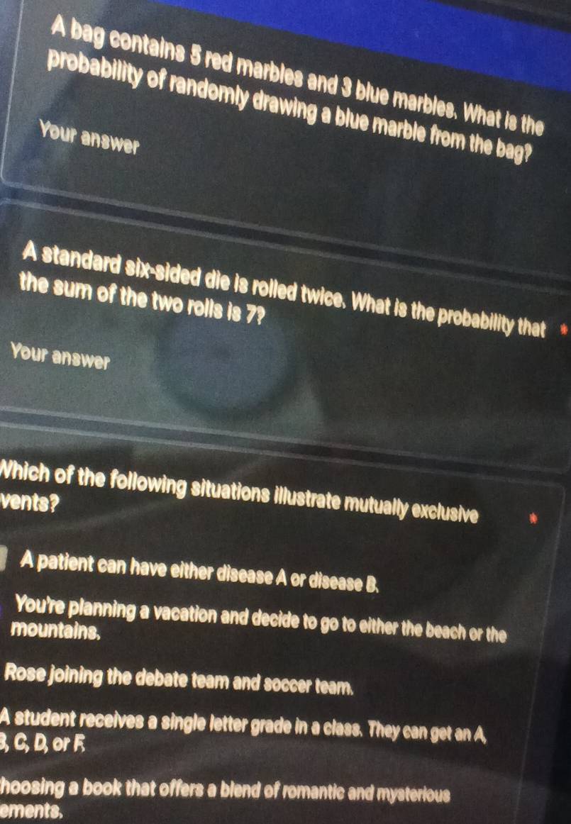 A bag contains 5 red marbles and 3 blue marbles. What is the
probability of randomly drawing a blue marble from the bag?
Your answer
A standard six-sided die is rolled twice. What is the probability that *
the sum of the two rolls is 7?
Your answer
Which of the following situations illustrate mutually exclusive
vents?
A patient can have either disease A or disease B.
You're planning a vacation and decide to go to either the beach or the
mountains.
Rose joining the debate team and soccer team.
A student receives a single letter grade in a class. They can get an A,
3, C, D, or F
hoosing a book that offers a blend of romantic and mysterious
ements.