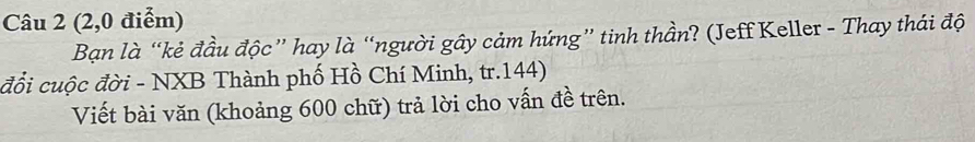 (2,0 điểm) 
Bạn là “kẻ đầu độc” hay là “người gây cảm hứng” tinh thần? (Jeff Keller - Thay thái độ 
đổi cuộc đời - NXB Thành phố Hồ Chí Minh, tr. 144) 
Viết bài văn (khoảng 600 chữ) trả lời cho vấn đề trên.