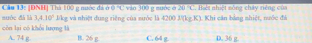 [ĐNH] Thả 100 g nước đá ở 0°C vào 300 g nước ở 20°C. Biết nhiệt nóng chảy riêng của
nước đá là 3, 4.10^5 J/kg và nhiệt dung riêng của nước là 4200 J/(kg.K). Khi cân bằng nhiệt, nước đá
còn lại có khối lượng là
A. 74 g. B. 26 g. C. 64 g. D. 36 g.