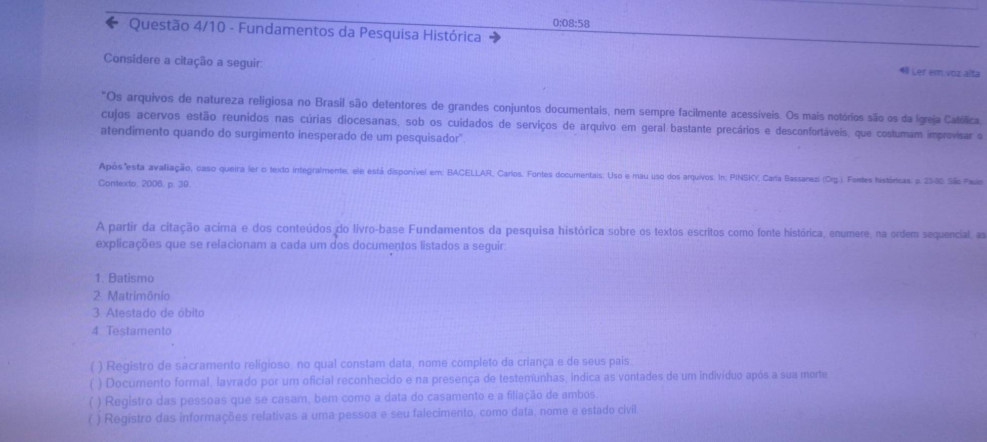 0:08:58
Questão 4/10 - Fundamentos da Pesquisa Histórica
Considere a citação a seguir:
4 Ler em voz alta
Os arquivos de natureza religiosa no Brasil são detentores de grandes conjuntos documentais, nem sempre facilmente acessíveis. Os mais notórios são os da Igreja Católica,
cujos acervos estão reunidos nas cúrias diocesanas, sob os cuidados de serviços de arquivo em geral bastante precários e desconfortáveis, que costumam improvisar o
atendimento quando do surgimento inesperado de um pesquisador".
Após"esta avaliação, caso queira ler o texto integralmente, ele está disponível em: BACELLAR, Carlos. Fontes documentais: Uso e mau uso dos arquivos. In: PINSKY, Carla Bassanezi (Org.). Fontes históricas. p. 23-30. São Pauio
Contexto, 2006. p. 39.
A partir da citação acima e dos conteúdos do livro-base Fundamentos da pesquisa histórica sobre os textos escritos como fonte histórica, enumere, na ordem sequencial, as
explicações que se relacionam a cada um dos documentos listados a seguir
1. Batismo
2. Matrimônio
3. Atestado de óbito
4. Testamento
( ) Registro de sacramento religioso, no qual constam data, nome completo da criança e de seus pais
) Documento formal, lavrado por um oficial reconhecido e na presença de testemunhas, indica as vontades de um indivíduo após a sua morte
) Registro das pessoas que se casam, bem como a data do casamento e a filiação de ambos.
( ) Registro das informações relativas a uma pessoa e seu falecimento, como data, nome e estado civil