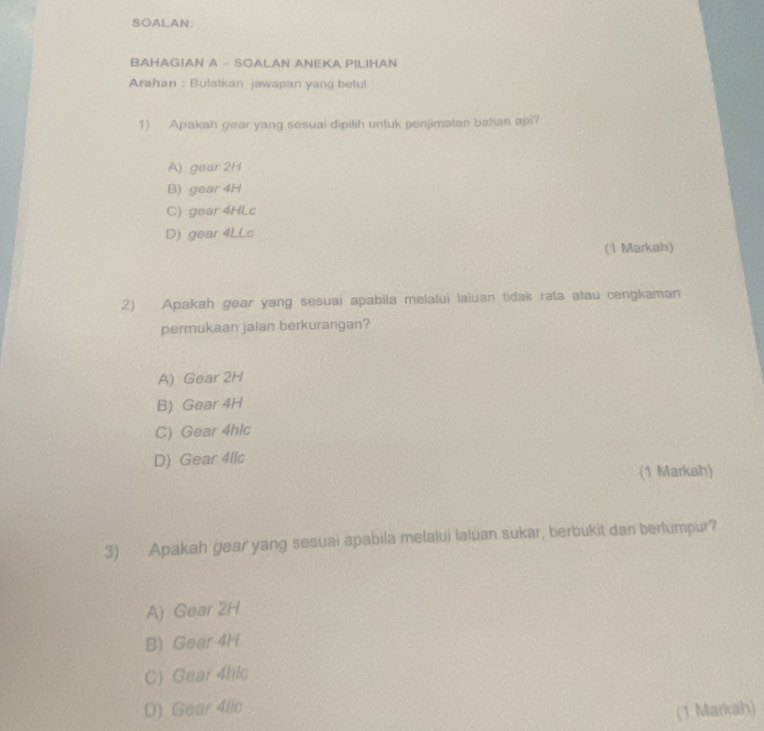 SOALAN
BAHAGIAN A - SOALAN ANEKA PILIHAN
Arahan : Bulatkan jawapan yang betul
1) Apakah gear yang sesuai dipilih untuk penjimatan bahan api?
A) gear 2H
B) gear 4H
C) gear 4HLc
D) gear 4LLc
(1 Markah)
2) Apakah gear yang sesuai apabila melalui laluan tidak rata atau cengkaman
permukaan jalan berkurangan?
A) Gear 2H
B) Gear 4H
C) Gear 4hlc
D) Gear 4llc
(1 Markah)
3) Apakah gear yang sesuai apabila melalui laluan sukar, berbukit dan berlumpur?
A) Gear 2H
B) Gear 4H
C Gear 4hlc
D) Gear 4lic (1 Markah)