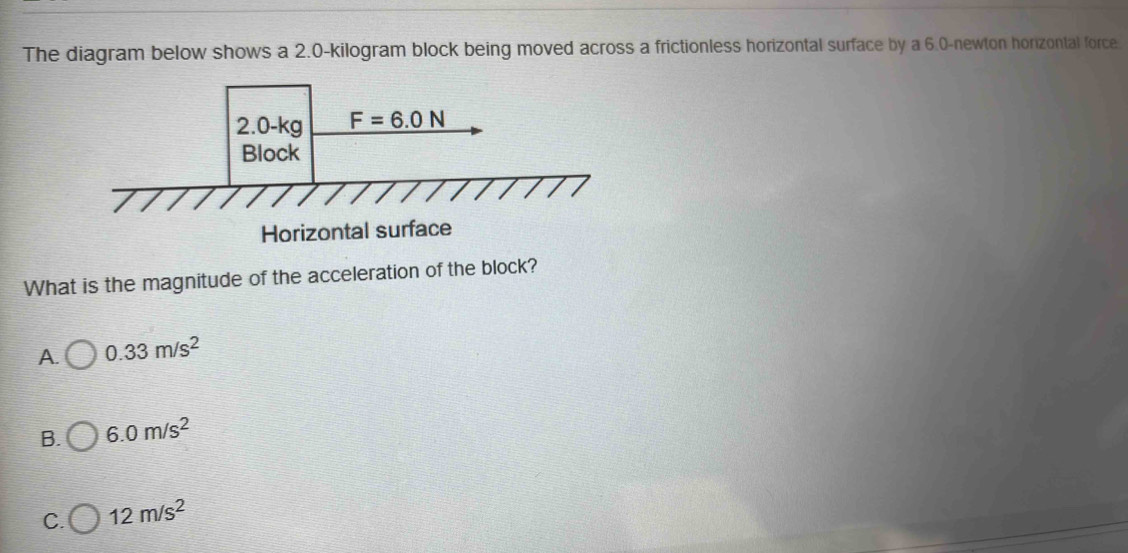 The diagram below shows a 2.0-kilogram block being moved across a frictionless horizontal surface by a 6.0-newton horizontal force.
Horizontal surface
What is the magnitude of the acceleration of the block?
A. 0.33m/s^2
B. 6.0m/s^2
C. 12m/s^2