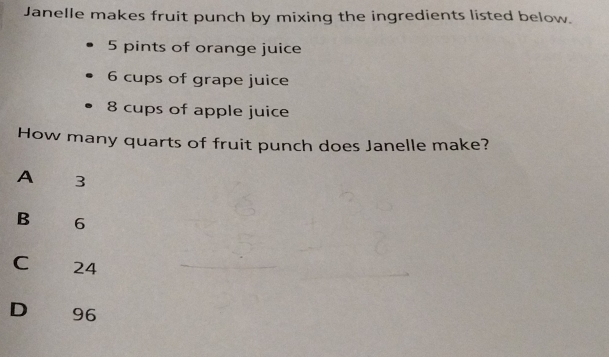 Janelle makes fruit punch by mixing the ingredients listed below.
5 pints of orange juice
6 cups of grape juice
8 cups of apple juice
How many quarts of fruit punch does Janelle make?
A 3
B 6
C 24
D€ £ 96