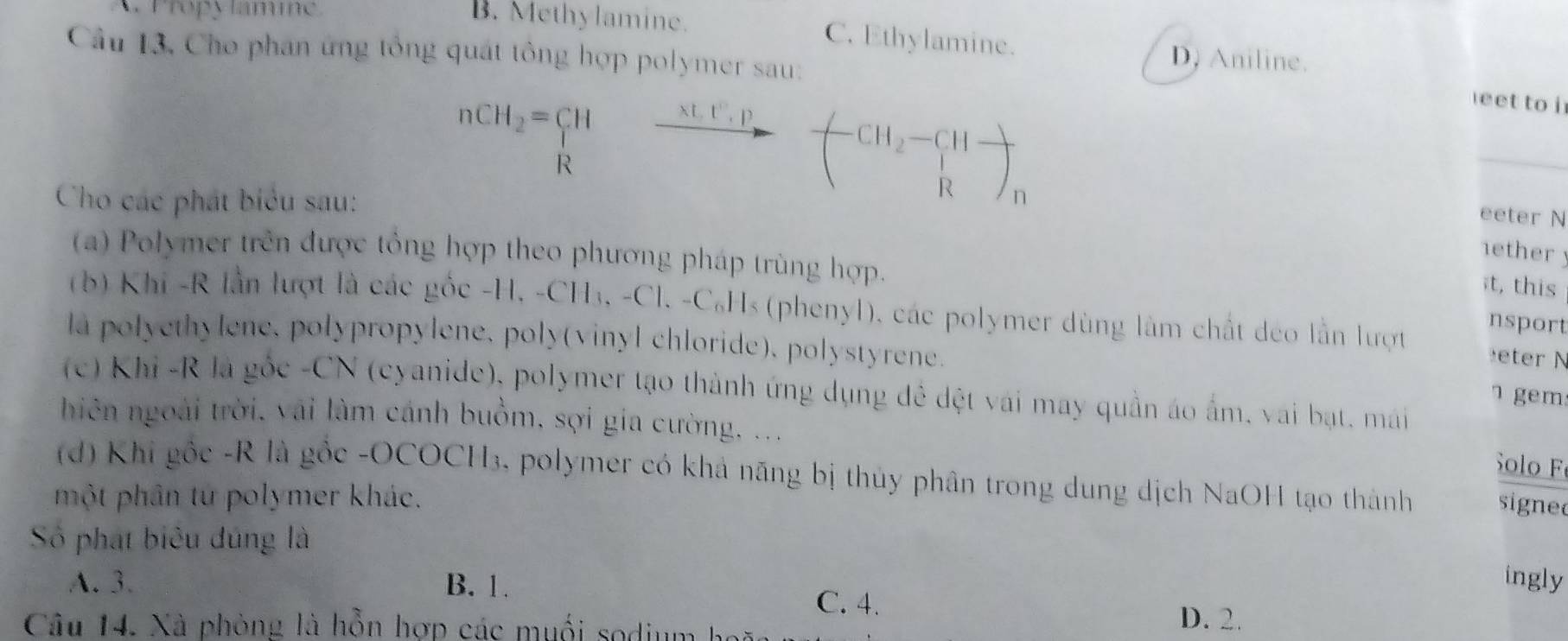 A. Propy lamne
B. Methylamine. C. Ethylamine.
Câu 13, Cho phan ứng tổng quát tông hợp polymer sau:
D, Aniline.
eet to i
Cho các phát biểu sau:
nCH_2=CHto -CH_2-CH_2-CH- _1ether y
eeter N
(a) Polymer trên được tổng hợp theo phương pháp trùng hợp.
it, this
(b) Khi -R lần lượt là các gốc -H, -CH₃, -Cl. -C₆Hs (phenyl), các polymer dùng làm chất deo lần lượt eter N
nsport
la polyethylene, polypropylene, poly(vinyl chloride), polystyrene.
(c) Khi -R là gốc -CN (cyanide), polymer tạo thành ứng dụng đê dệt vái may quần áo ấm, vai bạt, mái
gem
hiên ngoài trời, vai làm cánh buồm, sợi gia cường, ...
Solo F
(d) Khi gốc -R là gốc -OCOCH₃, polymer có khả năng bị thủy phân trong dung dịch NaOH tạo thành signe
một phân tứ polymer khác.
Số phát biêu dúng là
ingly
A. 3. B. 1. C. 4. D. 2.
Câu 14. Xà phòng là hỗn hợp các muối sodium hoã