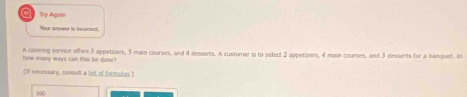 a Try Again
Your answer is incorrect.
A catering service offers 3 appetizers, 5 main courses, and 4 desserts. A customer is to select 2 appetizers, 4 main courses, and 3 desserts for a banquet. In
how many ways can this be done?
(If necessary, consult a list of formulas.)
300