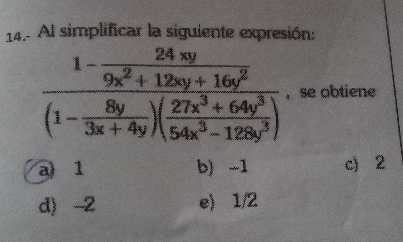 14.- Al simplificar la siguiente expresión:
frac 1- 24xy/9x^2+12xy+16y^3 (1- 8y/3x+4y )( (27x^3+64y^3)/54x^3-128y^3 ) , se obtiene
a) 1 b) -1
c) 2
d -2 e) 1/2