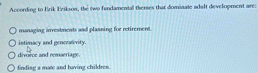 According to Erik Erikson, the two fundamental themes that dominate adult development are:
managing investments and planning for retirement.
intimacy and generativity.
divorce and remarriage.
finding a mate and having children.