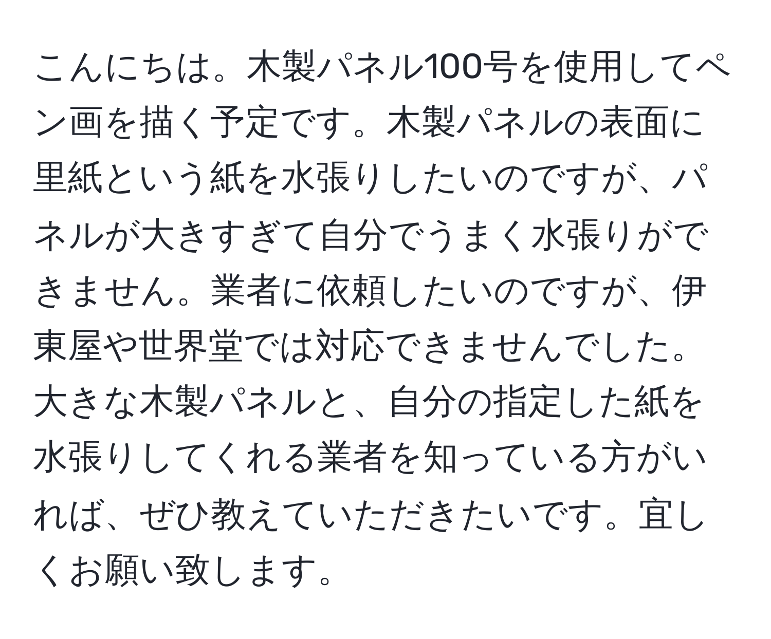 こんにちは。木製パネル100号を使用してペン画を描く予定です。木製パネルの表面に里紙という紙を水張りしたいのですが、パネルが大きすぎて自分でうまく水張りができません。業者に依頼したいのですが、伊東屋や世界堂では対応できませんでした。大きな木製パネルと、自分の指定した紙を水張りしてくれる業者を知っている方がいれば、ぜひ教えていただきたいです。宜しくお願い致します。