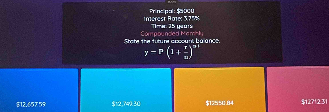 16/2D
Principal: $5000
Interest Rate: 3.75%
Time: 25 years
Compounded Monthly
State the future account balance.
y=P(1+ r/n )^n+
$12,657.59 $12,749.30 $12550.84 $12712.31