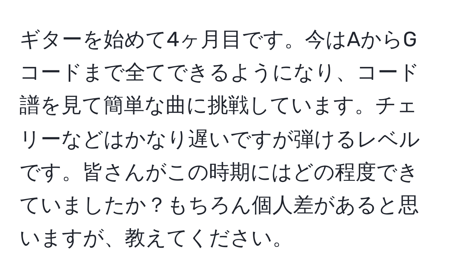 ギターを始めて4ヶ月目です。今はAからGコードまで全てできるようになり、コード譜を見て簡単な曲に挑戦しています。チェリーなどはかなり遅いですが弾けるレベルです。皆さんがこの時期にはどの程度できていましたか？もちろん個人差があると思いますが、教えてください。