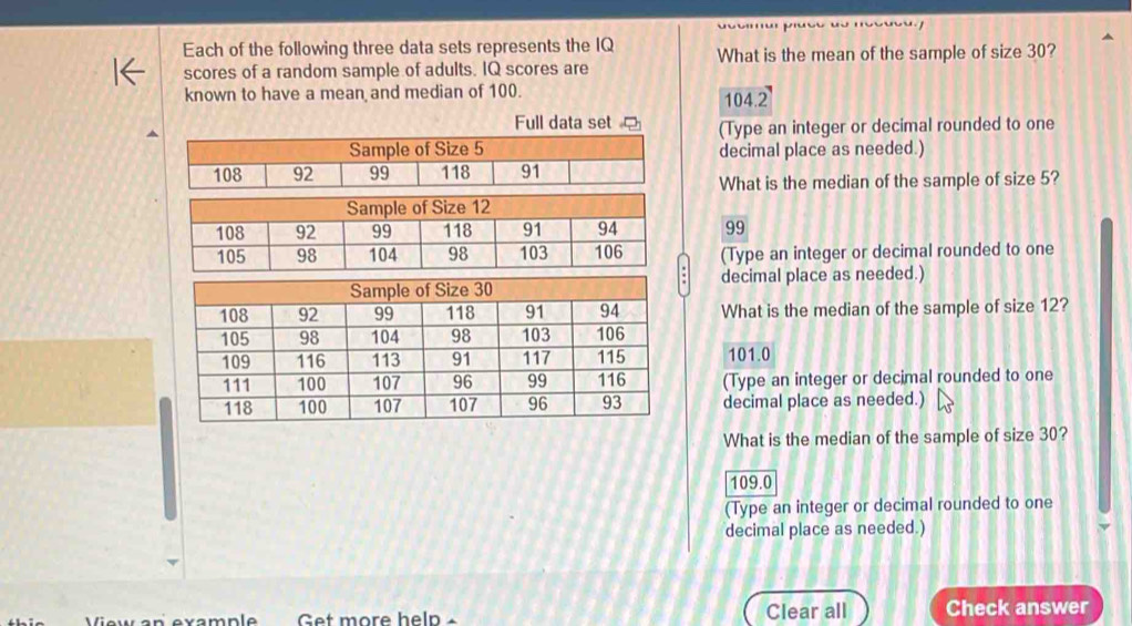 '
Each of the following three data sets represents the IQ What is the mean of the sample of size 30?
scores of a random sample of adults. IQ scores are
known to have a mean and median of 100. 104.2
Full data set ?(Type an integer or decimal rounded to one
decimal place as needed.)
What is the median of the sample of size 5?
99
(Type an integer or decimal rounded to one
decimal place as needed.)
What is the median of the sample of size 12?
101.0
(Type an integer or decimal rounded to one
decimal place as needed.)
What is the median of the sample of size 30?
109.0
(Type an integer or decimal rounded to one
decimal place as needed.)
Get more help - Clear all Check answer