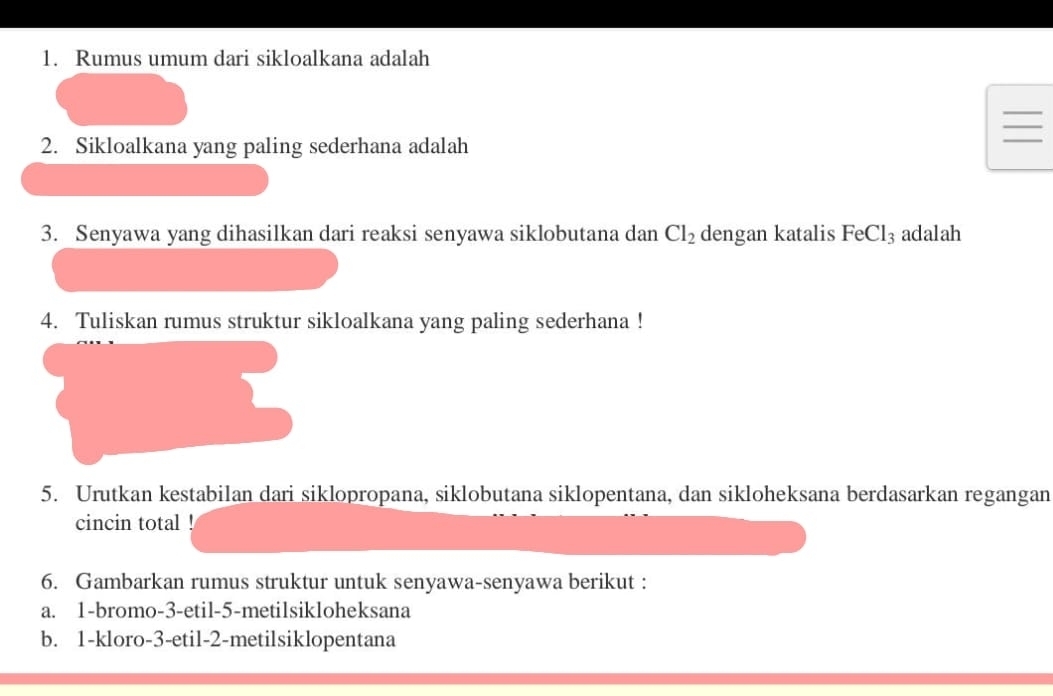 Rumus umum dari sikloalkana adalah 
2. Sikloalkana yang paling sederhana adalah 
3. Senyawa yang dihasilkan dari reaksi senyawa siklobutana dan Cl_2 dengan katalis FeCl_3 adalah 
4. Tuliskan rumus struktur sikloalkana yang paling sederhana ! 
5. Urutkan kestabilan dari siklopropana, siklobutana siklopentana, dan sikloheksana berdasarkan regangan 
cincin total ! 
6. Gambarkan rumus struktur untuk senyawa-senyawa berikut : 
a. 1 -bromo- 3 -etil- 5 -metilsikloheksana 
b. 1 -kloro -3 -etil- 2 -metilsiklopentana