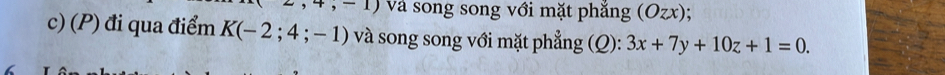 2,4,-1) và song song với mặt phắng (Ozx); 
c) (P) đi qua điểm K(-2;4;-1) và song song với mặt phẳng (Q): 3x+7y+10z+1=0.