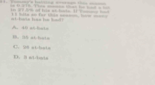 at. Tommy'a halting aeerses tis easss
is 0.275. This means that he had a bl
in 27.5% of his at-bals. If Tomsser had
at-bats has he had? 11 hits so far this sesson, how many
A. 40 at-bata
B. 35 at-bats
C. 26 at-bata
D. 3 at-bats