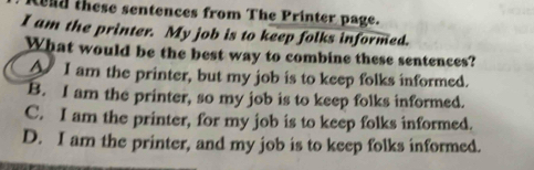 end these sentences from The Printer page.
I am the printer. My job is to keep folks informed.
What would be the best way to combine these sentences?
A I am the printer, but my job is to keep folks informed.
B. I am the printer, so my job is to keep folks informed.
C. I am the printer, for my job is to keep folks informed.
D. I am the printer, and my job is to keep folks informed.