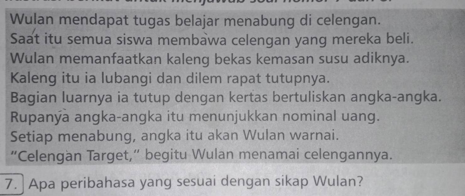 Wulan mendapat tugas belajar menabung di celengan. 
Saat itu semua siswa membawa celengan yang mereka beli. 
Wulan memanfaatkan kaleng bekas kemasan susu adiknya. 
Kaleng itu ia lubangi dan dilem rapat tutupnya. 
Bagian luarnya ia tutup dengan kertas bertuliskan angka-angka. 
Rupanýa angka-angka itu menunjukkan nominal uang. 
Setiap menabung, angka itu akan Wulan warnai. 
“Celengan Target,” begitu Wulan menamai celengannya. 
7. | Apa peribahasa yang sesuai dengan sikap Wulan?