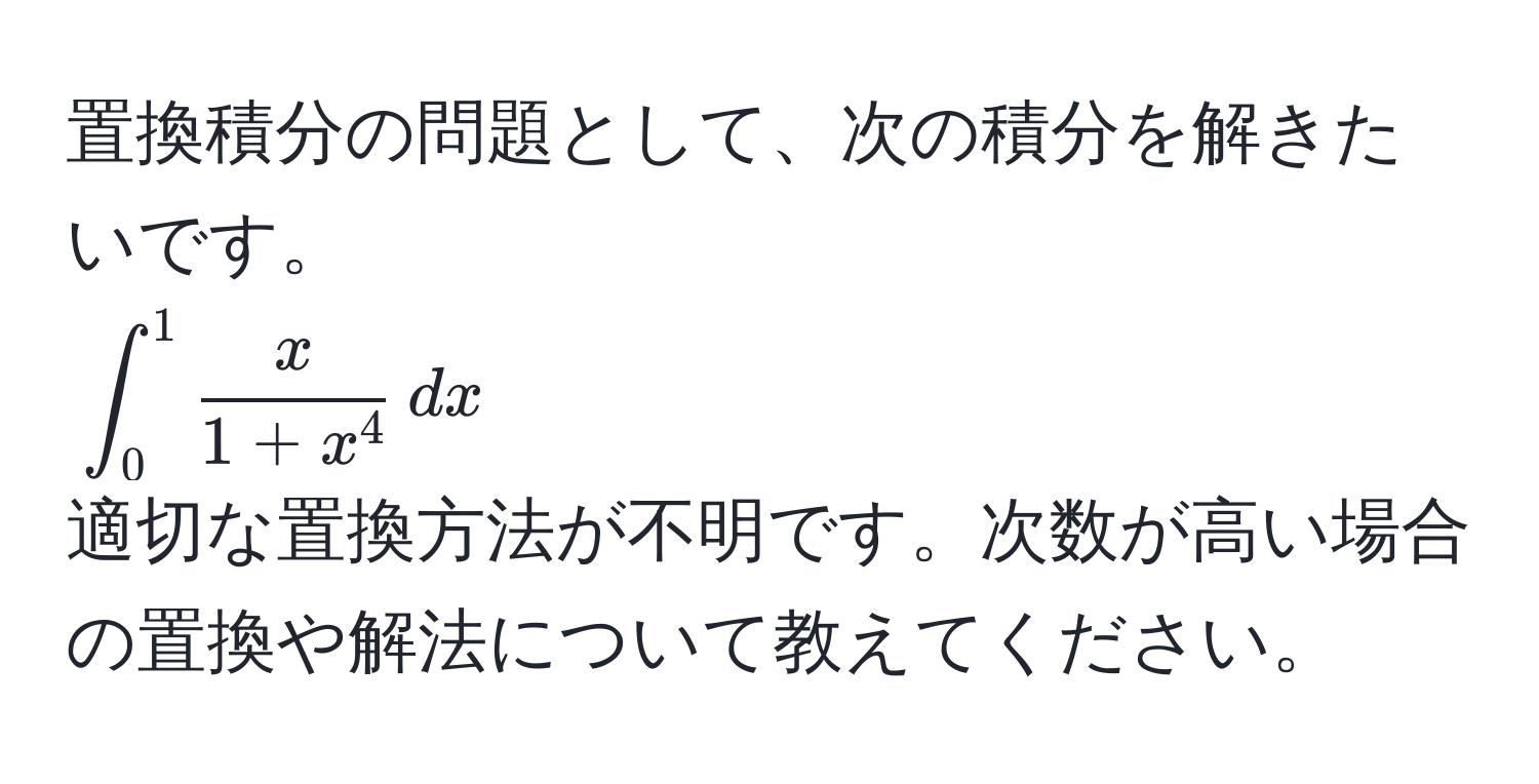 置換積分の問題として、次の積分を解きたいです。  
(∈t_0^(1 fracx)1+x^4 , dx)  
適切な置換方法が不明です。次数が高い場合の置換や解法について教えてください。