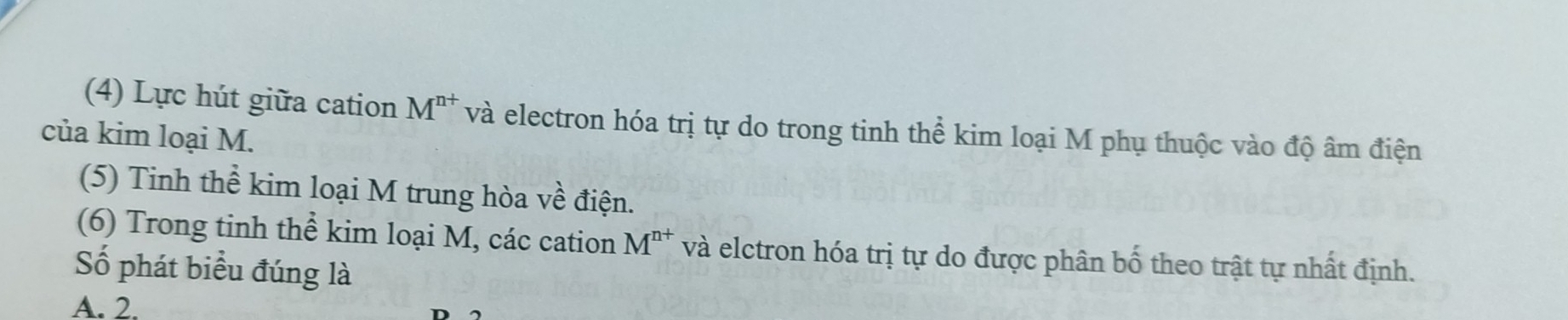 (4) Lực hút giữa cation M^(n+) và electron hóa trị tự do trong tinh thể kim loại M phụ thuộc vào độ âm điện
của kim loại M.
(5) Tinh thể kim loại M trung hòa về điện.
(6) Trong tinh thể kim loại M, các cation M^(n+) và elctron hóa trị tự do được phân bố theo trật tự nhất định.
Số phát biểu đúng là
A. 2.