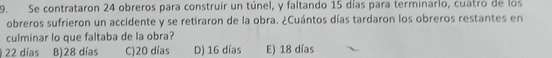 Se contrataron 24 obreros para construir un túnel, y faltando 15 días para terminarlo, cuatro de los
obreros sufrieron un accidente y se retiraron de la obra. ¿Cuántos días tardaron los obreros restantes en
culminar lo que faltaba de la obra?
22 días B) 28 días C) 20 días D) 16 días E) 18 días