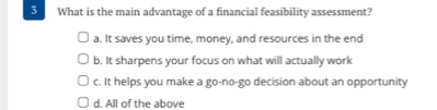 What is the main advantage of a financial feasibility assessment?
a. It saves you time, money, and resources in the end
b. It sharpens your focus on what will actually work
c. It helps you make a go-no-go decision about an opportunity
d. All of the above