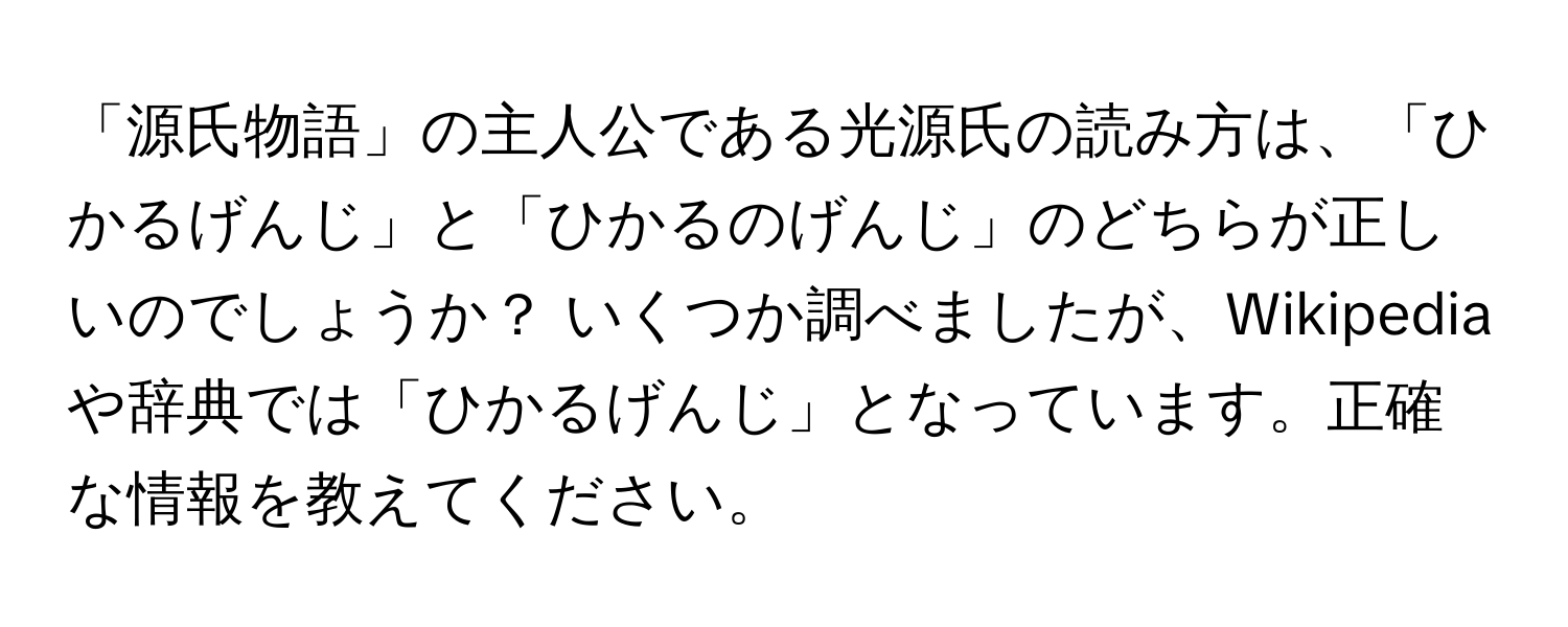 「源氏物語」の主人公である光源氏の読み方は、「ひかるげんじ」と「ひかるのげんじ」のどちらが正しいのでしょうか？ いくつか調べましたが、Wikipediaや辞典では「ひかるげんじ」となっています。正確な情報を教えてください。