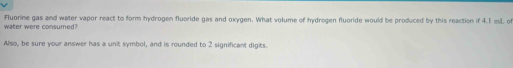 Fluorine gas and water vapor react to form hydrogen fluoride gas and oxygen. What volume of hydrogen fluoride would be produced by this reaction if 4.1 mL of 
water were consumed? 
Also, be sure your answer has a unit symbol, and is rounded to 2 significant digits.