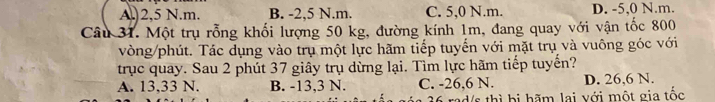 A.) 2,5 N.m. B. -2,5 N.m. C. 5,0 N.m. D. -5,0 N.m.
Câu 31. Một trụ rỗng khối lượng 50 kg, đường kính 1m, đang quay với vận tốc 800
vòng/phút. Tác dụng vào trụ một lực hãm tiếp tuyến với mặt trụ và vuông góc với
trục quay. Sau 2 phút 37 giây trụ dừng lại. Tìm lực hãm tiếp tuyến?
A. 13,33 N. B. -13,3 N. C. -26,6 N. D. 26,6 N.
36 rad/s thì bị hãm lai với một gia tốc