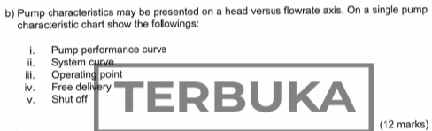 Pump characteristics may be presented on a head versus flowrate axis. On a single pump 
characteristic chart show the followings: 
i. Pump performance curvs 
ii. System curve 
iii. Operating point 
iv. Free delivery TERBUKA 
v. Shut off 
(12 marks)