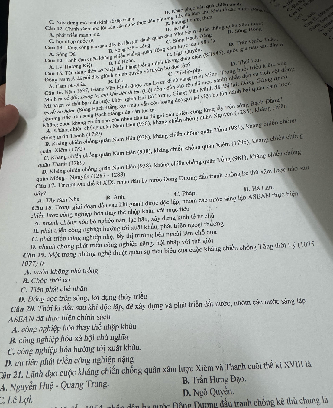 D. Khắc phục hậu quả chiến tranh
Abém
dòn N
2âu 25. Một trợ
dayt
Câu 12. Chính sách bóc lột của các nước thực dân phương Tây đã làm cho kinh tế các nước Đông tr
C. Xây dựng mô hình kinh tế tập trung
Táng Tám nã
D. lạc hậu. B. khủng hoảng thừa,
A. Anh
A. phát triển mạnh mẽ.
B. kh
Câu 13. Dòng sông nào sau dây ba lần ghi danh quân dân Việt Nam chiến thắng quân xâm lược, D. Sông Hồng
Akhản
C. hội nhập quốc tế.
B. Sông Mê -- công C. Sông Bạch Đằng
Câu 14. Lãnh đạo cuộc kháng chiến chống quân Tống xâm lược năm 981 là D. Trần Quốc Tuấn
a
A. Sông Đà
C. Ngô Quyền.
Câu 15. Tân dụng thời cơ Nhật đầu hàng Đồng minh không điều kiện (8/1945), quốc gia nào sau đây ở
B. Lê Hoàn.
A. Lý Thường Kiệt.
C. Phi-líp-pin. D. Thái Lan.
Đông Nam Á đã nổi dậy giành chính quyền và tuyên bố độc lập?
Câu 16. Năm 1637, Giang Văn Minh được vua Lê cử đi sứ sang triều Minh. Trong buổi triều kiến, vua
A. Cam-pu-chia. B. Lào.
Minh ra vế đối: Đồng trị chí kim đài đĩ lục (Cột đồng đến giờ rêu đã mọc xanh) nhắc đến sự tích cột đồng
Mã Viện và thất bại của cuộc khởi nghĩa Hai Bà Trưng. Giang Văn Minh đã dối lại: Đằng Giang tự có
huyết do hồng (Sông Bạch Đằng xưa máu vẫn còn loang đỏ) gợi lại việc ba lần đánh bại quân xâm lược
Những cuộc kháng chiến nào của nhân dân ta đã ghi dầu chiến công lừng lẫy trên sông Bạch Đắng7
phương Bắc trên sông Bạch Đằng của dân tộc ta.
A. Kháng chiến chống quân Nam Hán (938), kháng chiến chống quân Nguyên (1285), kháng chiến
B. Kháng chiến chống quân Nam Hán (938), kháng chiến chống quân Tống (981), kháng chiến chống
chống quân Thanh (1789)
C. Kháng chiến chống quân Nam Hán (938), kháng chiến chống quân Xiêm (1785), kháng chiến chống
quân Xiêm (1785)
D. Kháng chiến chống quân Nam Hán (938), kháng chiến chống quân Tống (981), kháng chiến chống
quân Thanh (1789)
quân Mông - Nguyên (1287 - 1288)
Câu 17. Từ nửa sau thế ki XIX, nhân dân ba nước Đông Dương đấu tranh chống kẻ thù xâm lược nào sau
đây? C. Pháp.
A. Tây Ban Nha B. Anh. D. Hà Lan.
Câu 18. Trong giai đoạn đầu sau khi giành được độc lập, nhóm các nước sáng lập ASEAN thực hiện
chiến lược công nghiệp hóa thay thế nhập khẩu với mục tiêu
A. nhanh chóng xóa bỏ nghèo nàn, lạc hậu, xây dựng kinh tế tự chủ
B. phát triển công nghiệp hướng tới xuất khẩu, phát triển ngoại thương
C. phát triển công nghiệp nhẹ, lấy thị trường bên ngoài làm chỗ dựa
D. nhanh chóng phát triển công nghiệp nặng, hội nhập với thế giới
Câu 19. Một trong những nghệ thuật quân sự tiêu biểu của cuộc kháng chiến chống Tống thời Lý (1075 -
1077) là
A. vườn không nhà trống
B. Chớp thời cơ
C. Tiên phát chế nhân
D. Đóng cọc trên sông, lợi dụng thủy triều
Câu 20. Thời kì đầu sau khi độc lập, đề xây dựng và phát triển đất nước, nhóm các nước sáng lập
ASEAN đã thực hiện chính sách
A. công nghiệp hóa thay thế nhập khẩu
B. công nghiệp hóa xã hội chủ nghĩa.
C. công nghiệp hóa hướng tớị xuất khẩu.
D. ưu tiên phát triển công nghiệp nặng
Câu 21. Lãnh đạo cuộc kháng chiến chống quân xâm lược Xiêm và Thanh cuối thế kỉ XVIII là
A. Nguyễn Huệ - Quang Trung. B. Trần Hưng Đạo.
C. Lê Lợi. D. Ngô Quyền.
ba nước Động Dượng đấu tranh chống kẻ thù chung là