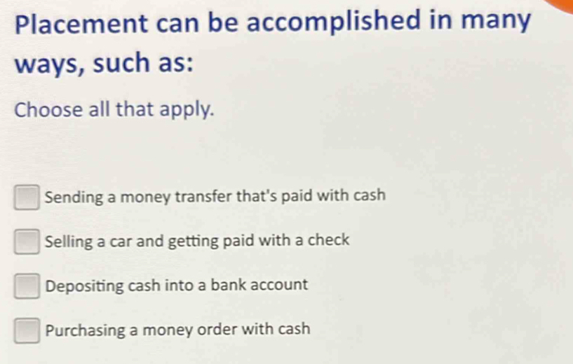 Placement can be accomplished in many
ways, such as:
Choose all that apply.
Sending a money transfer that's paid with cash
Selling a car and getting paid with a check
Depositing cash into a bank account
Purchasing a money order with cash