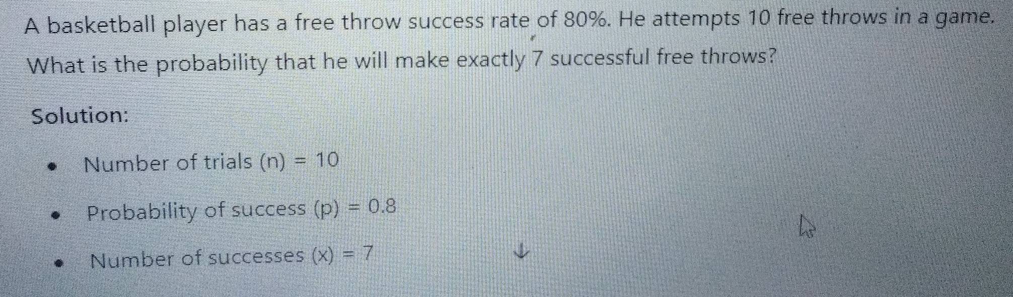 A basketball player has a free throw success rate of 80%. He attempts 10 free throws in a game. 
What is the probability that he will make exactly 7 successful free throws? 
Solution: 
Number of trials (n)=10
Probability of success (p)=0.8
Number of successes (x)=7