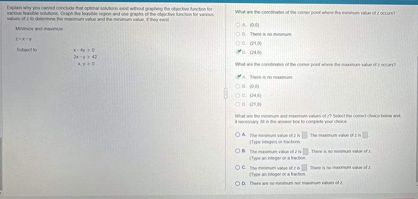 Explain why you cannot conclude that optimal solutions exist without graphing the objective function for What are the coordinates of the corner point where the minimum value of z occurs?
various feasible solutions. Graph the feasible region and use graphs of the objective function for various
values of z to determine the maximum value and the minimum value, if they exist
A. (0,0)
Minimize and maximize B. There is no minimum.
z=x-y
C. (21,0)
Subject to x-4y≥ 0 D. (24,6)
2x-y≥ 42
x,y≥ 0 What are the coordinates of the corer point where the maximum value of z occurs?
A. There is no maximum
B. (0,0)
C. (24,6)
D. (21,0)
What are the minimum and maximum values of z? Select the correct choice below and
if necessary, fill in the answer box to complete your choice.
A. The minimum value of z is □ The maximum value of z is □ 
(Type integers or fractions.
B. The maximum value of z is □. There is no minimum value of z
(Type an integer or a fraction
C. The minimum value of z is □ There is no maximum value of z
(Type an integer or a fraction
D. There are no minimum nor maximum values of z