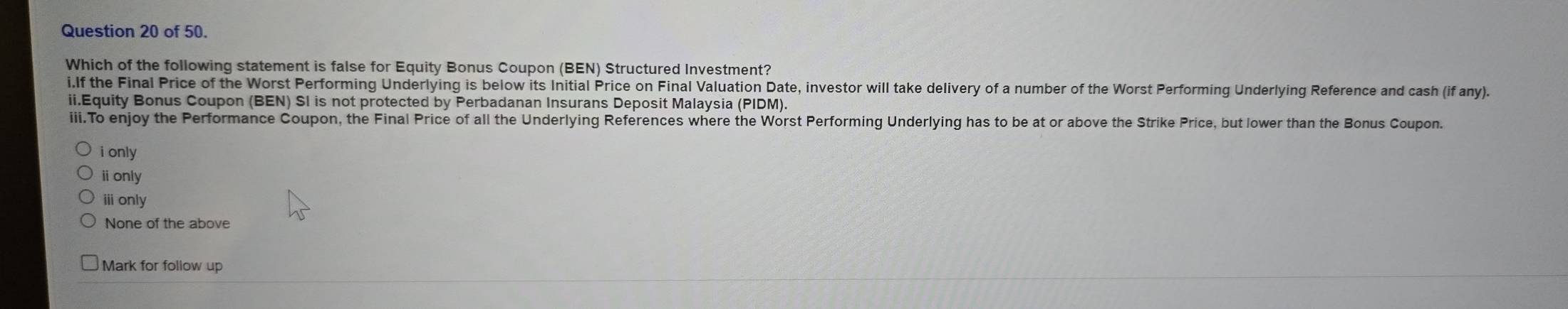 of 50.
Which of the following statement is false for Equity Bonus Coupon (BEN) Structured Investment?
i.If the Final Price of the Worst Performing Underlying is below its Initial Price on Final Valuation Date, investor will take delivery of a number of the Worst Performing Underlying Reference and cash (if any).
ii.Equity Bonus Coupon (BEN) SI is not protected by Perbadanan Insurans Deposit Malaysia (PIDM).
iii.To enjoy the Performance Coupon, the Final Price of all the Underlying References where the Worst Performing Underlying has to be at or above the Strike Price, but lower than the Bonus Coupon.
i only
ⅱonly
ⅲ only
None of the above
Mark for follow up