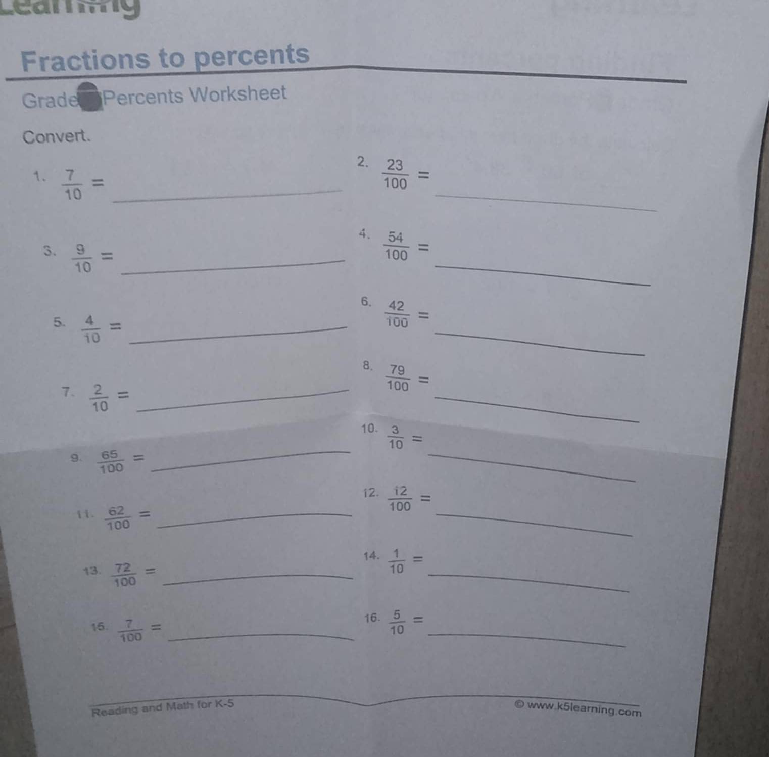 Leammg 
Fractions to percents 
Gradery Percents Worksheet 
Convert. 
2. 
1.  7/10 = _  23/100 = _ 
_ 
4.  54/100 =
3.  9/10 = _ 
6.  42/100 =
5.  4/10 = _  79/100 = _ 
8. 
7.  2/10 = _ 
_ 
_ 
_ 
10.  3/10 =
9.  65/100 =
_ 
12.  i2/100 =
11.  62/100 = _ 
13.  72/100 = _ 
_ 
14.  1/10 =
15.  7/100 = _ 
_ 
16.  5/10 =
Reading and Math for K-5 www.k5learning.com