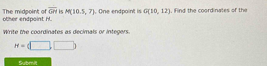 The midpoint of overline GH is M(10.5,7). One endpoint is G(10,12). Find the coordinates of the 
other endpoint H. 
Write the coordinates as decimals or integers.
H=(□ ,□ )
Submit