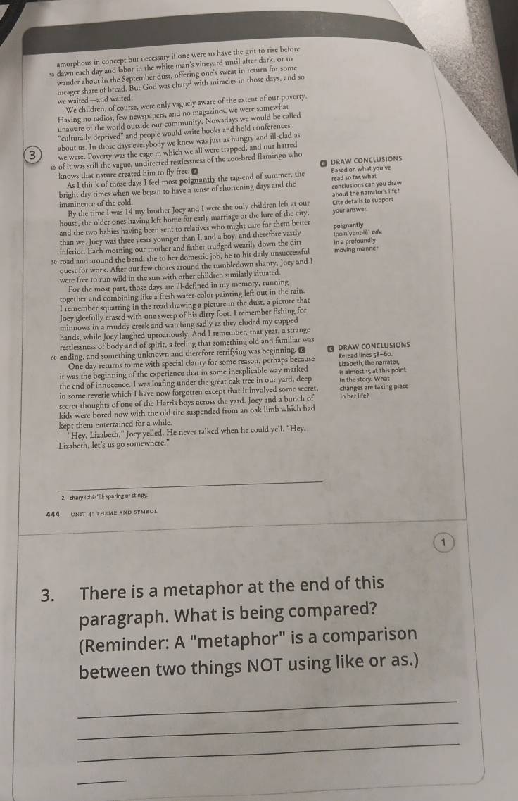 amorphous in concept but necessary if one were to have the grit to rise before
s dawn each day and labor in the white man's vineyard until after dark, or to
wander abour in the September dust, offering one’s sweat in return for some
we waited—and waited. meager share of bread. But God was chary² with miracles in those days, and so
We children, of course, were only vaguely aware of the extent of our poverty.
Having no radios, few newspapers, and no magazines, we were somewhat
unaware of the world outside our community. Nowadays we would be called
"culturally deprived" and people would write books and hold conferences
about us. In those days everybody we knew was just as hungry and ill-clad as
3 we were. Poverry was the cage in which we all were trapped, and our harred
ω of it was still the vague, undirected restlessness of the zoo-bred flamingo who
knows that nature created him to fly free. D O DRAW CONCLUSIONS Based on what you've
As I think of those days I feel most poignantly the tag-end of summer, the
bright dry times when we began to have a sense of shortening days and the conclusions can you draw read so far, what
By the time I was 14 my brother Joey and I were the only children left at our Cite detalls to support about the narrator's life?
imminence of the cold.
house, the older ones having left home for early marriage or the lure of the city, your answer
and the two babies having been sent to relatives who might care for them better poignantly
than we. Joey was three years younger than I, and a boy, and therefore vastly
inferior. Each morning our mother and father trudged wearily down the dirt In a profoundly (poin'yant-lè) adv
s road and around the bend, she to her domestic job, he to his daily unsuccessful moving manner
quest for work. After our few chores around the tumbledown shanty, Jocy and I
were free to run wild in the sun with other children similarly situated.
For the most part, those days are ill-defined in my memory, running
together and combining like a fresh water-color painting left out in the rain.
I remember squatting in the road drawing a picture in the dust, a picture that
Jocy gleefully erased with one sweep of his dirty foot. I remember fishing for
minnows in a muddy creek and watching sadly as they eluded my cupped
hands, while Joey laughed uproariously. And I remember, that year, a strange
restlessness of body and of spirit, a feeling that something old and familiar was
ω ending, and something unknown and therefore terrifying was beginning. O  DRAW CONCLUSIONS
One day returns to me with special clarity for some reason, perhaps because Reread lines 58-60.
it was the beginning of the experience that in some inexplicable way marked  Lizabeth, the narrator
the end of innocence. I was loafing under the great oak tree in our yard, deep is almost 15 at this point in the story. What
in some reverie which I have now forgotten except that it involved some secret, changes are taking place
secret thoughts of one of the Harris boys across the yard. Joey and a bunch of
kids were bored now with the old tire suspended from an oak limb which had in her life?
kept them entertained for a while.
“Hey, Lizabeth,” Joey yelled. He never talked when he could yell. “Hey,
Lizabeth, let's us go somewhere."
2. chary (chār'ō): sparing or stingy.
444 UNIT 4: THEME AND SYMBOL
1
3. There is a metaphor at the end of this
paragraph. What is being compared?
(Reminder: A "metaphor" is a comparison
between two things NOT using like or as.)
_
_
_
_