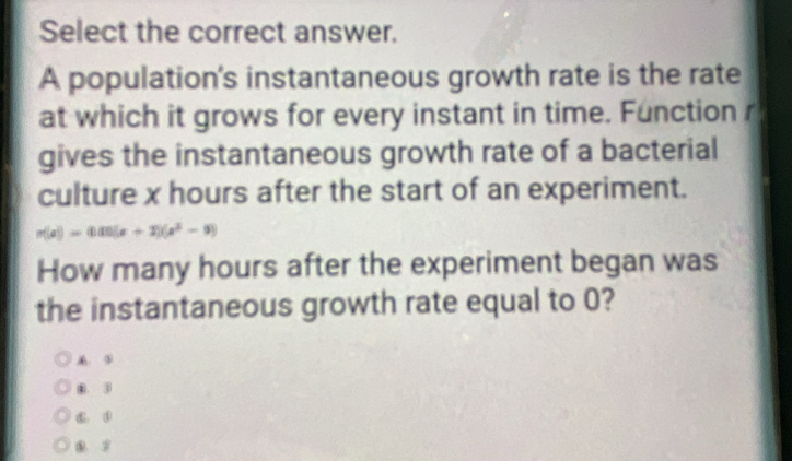 Select the correct answer.
A population's instantaneous growth rate is the rate
at which it grows for every instant in time. Function r
gives the instantaneous growth rate of a bacterial
culture x hours after the start of an experiment.
n(a)=0.00(a+2)(a^2-9)
How many hours after the experiment began was
the instantaneous growth rate equal to 0?
③
m ③. ③