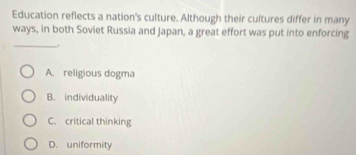 Education reflects a nation's culture. Although their cultures differ in many
ways, in both Soviet Russia and Japan, a great effort was put into enforcing
_
、
A. religious dogma
B. individuality
C. critical thinking
D. uniformity