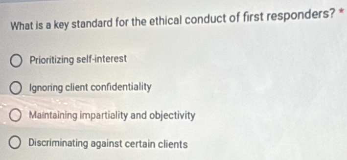 What is a key standard for the ethical conduct of first responders? *
Prioritizing self-interest
Ignoring client confidentiality
Maintaining impartiality and objectivity
Discriminating against certain clients