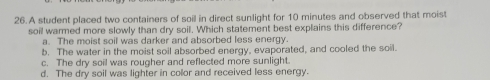 A student placed two containers of soil in direct sunlight for 10 minutes and observed that moist
soil warmed more slowly than dry soil. Which statement best explains this difference?
a. The moist soil was darker and absorbed less energy.
b. The water in the moist soil absorbed energy, evaporated, and cooled the soil.
c. The dry soil was rougher and reflected more sunlight
d. The dry soil was lighter in color and received less energy.