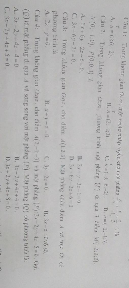 Trong không gian Oxyz , một vectơ pháp tuyến của mặt phẳng  x/-2 + y/-1 + z/3 =1 là
r
A. n=(3;6;-2).
B. n=(2;-1;3). C. n=(-3;-6;-2). D. n=(-2;-1;3). 
Câu 2: Trong không gian Oxyz, phương trình mặt phẳng (P) di qua 3 điểm M(-2;0;0),
N(0;-1;0), P(0;0;3) là
A. 3x+6y-2z-6=0.
B. 2x+y-3z-1=0.
C. 3x+6y-2z=0.
D. 3x+6y-2z+6=0. 
Cầu 3: Trong không gian Oxyz, cho điểm A(1,2,3). Mặt phẳng chứa điểm A và trục Oz có
phương trình là
A. 2x-y=0. B. x+y-z=0. C. 3y-2z=0. D. 3x-z=0 vô số.
Câu 4: Trong không gian Oxyz , cho điểm A(2;-1;-3) và mặt phắng (P): 3x-2y+4z-5=0. Gọi
(Q) là mặt phăng đi qua A và song song với mặt phẳng (P). Mặt phẳng (Q) có phương trình là:
A. 3x-2y+4z-4=0 B. 3x-2y+4z+4=0.
C. 3x-2y+4z+5=0. D. 3x+2y+4z+8=0.