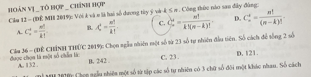 hOáN VỊ _ Tὸ hợp _ chỉNH hợp
Câu 12 - (ĐÈ MH 2019): Với k và n là hai số dương tùy ý và k≤ n. Công thức nào sau đây đúng:
A. C_n^(k=frac n!)k!.
B. A_n^(k=frac n!)k!.
C. C_n^(k=frac n!)k!(n-k)!. D. C_n^(k=frac n!)(n-k)!. 
Câu 36 - (ĐÈ CHÍNH THỨC 2019): Chọn ngẫu nhiên một số từ 23 số tự nhiên đầu tiên. Số cách để tổng 2 số
được chọn là một số chẵn là:
C. 23.
A. 132. B. 242. D. 121.
Mỗ MH 2020): Chọn ngẫu nhiên một số từ tập các số tự nhiên có 3 chữ số đôi một khác nhau. Số cách