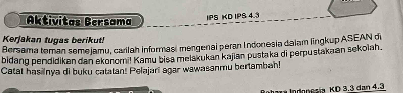 Aktivitas Bersama 
IPS KD IPS 4.3
Kerjakan tugas berikut! 
Bersama teman semejamu, carilah informasi mengenai peran Indonesia dalam lingkup ASEAN di 
bidang pendidikan dan ekonomi! Kamu bisa melakukan kajian pustaka di perpustakaan sekolah. 
Catat hasilnya di buku catatan! Pelajari agar wawasanmu bertambah! 
a Indonesia KD 3.3 dan 4.3