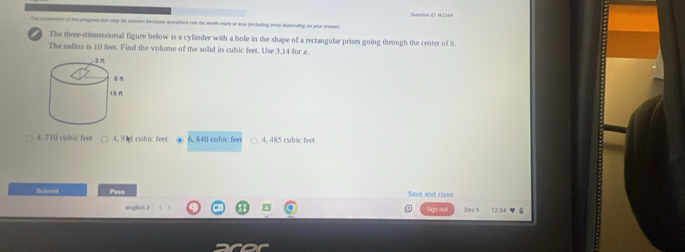 Question ID: 12244
the envement of the progness bar may be uneven because quiestions can be worth more or less fincluding zero) depending on your answer
) The three-dimensional figure below is a cylinder with a hole in the shape of a rectangular prism going through the center of it.
The radius is 10 feet. Find the volume of the solid in cubic feet. Use 3.14 for π
4. 710 cubic feet 4, 915 cubic feet 6, 840 cubic feet 4, 485 cubic feet
Submit Pass
Save and close
english 3 Sign out Dec 9 12.54