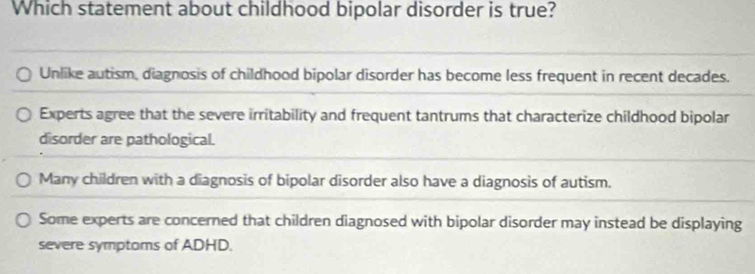 Which statement about childhood bipolar disorder is true?
Unlike autism, diagnosis of childhood bipolar disorder has become less frequent in recent decades.
Experts agree that the severe irritability and frequent tantrums that characterize childhood bipolar
disorder are pathological.
Many children with a diagnosis of bipolar disorder also have a diagnosis of autism.
Some experts are concerned that children diagnosed with bipolar disorder may instead be displaying
severe symptoms of ADHD.